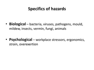 Specifics of hazards
• Biological – bacteria, viruses, pathogens, mould,
mildew, insects, vermin, fungi, animals
• Psychological – workplace stressors, ergonomics,
strain, overexertion
 