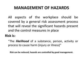 MANAGEMENT OF HAZARDS
All aspects of the workplace should be
covered by a general risk assessment process
that will reveal the significant hazards present
and the control measures in place
Risk is:
“The likelihood of a substance, person, activity or
process to cause harm (injury or illness)”
Risk can be reduced, hazards are controlled by good management.
 