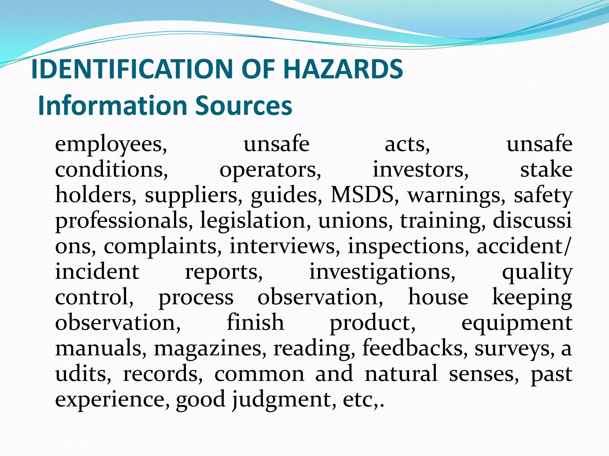 IDENTIFICATION OF HAZARDS
Information Sources
employees, unsafe acts, unsafe
conditions, operators, investors, stake
holders, suppliers, guides, MSDS, warnings, safety
professionals, legislation, unions, training, discussi
ons, complaints, interviews, inspections, accident/
incident reports, investigations, quality
control, process observation, house keeping
observation, finish product, equipment
manuals, magazines, reading, feedbacks, surveys, a
udits, records, common and natural senses, past
experience, good judgment, etc,.
 