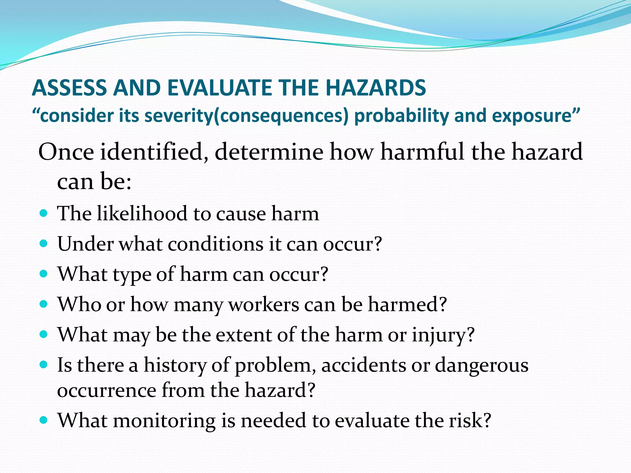 ASSESS AND EVALUATE THE HAZARDS
“consider its severity(consequences) probability and exposure”
Once identified, determine how harmful the hazard
can be:
 The likelihood to cause harm
 Under what conditions it can occur?
 What type of harm can occur?
 Who or how many workers can be harmed?
 What may be the extent of the harm or injury?
 Is there a history of problem, accidents or dangerous
occurrence from the hazard?
 What monitoring is needed to evaluate the risk?
 
