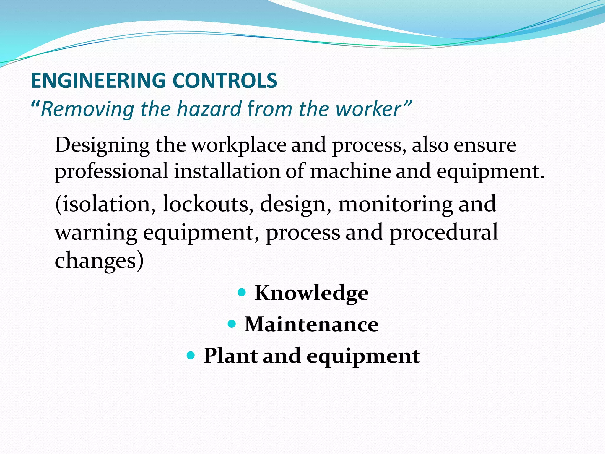 ENGINEERING CONTROLS
“Removing the hazard from the worker”
Designing the workplace and process, also ensure
professional installation of machine and equipment.
(isolation, lockouts, design, monitoring and
warning equipment, process and procedural
changes)
 Knowledge
 Maintenance
 Plant and equipment
 