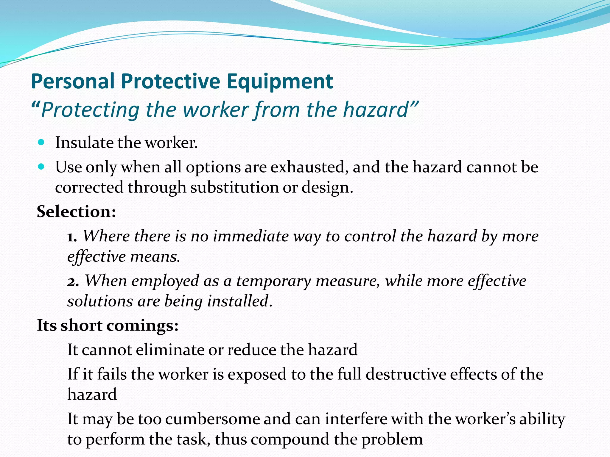 Personal Protective Equipment
“Protecting the worker from the hazard”
 Insulate the worker.
 Use only when all options are exhausted, and the hazard cannot be
corrected through substitution or design.
Selection:
1. Where there is no immediate way to control the hazard by more
effective means.
2. When employed as a temporary measure, while more effective
solutions are being installed.
Its short comings:
It cannot eliminate or reduce the hazard
If it fails the worker is exposed to the full destructive effects of the
hazard
It may be too cumbersome and can interfere with the worker’s ability
to perform the task, thus compound the problem
 