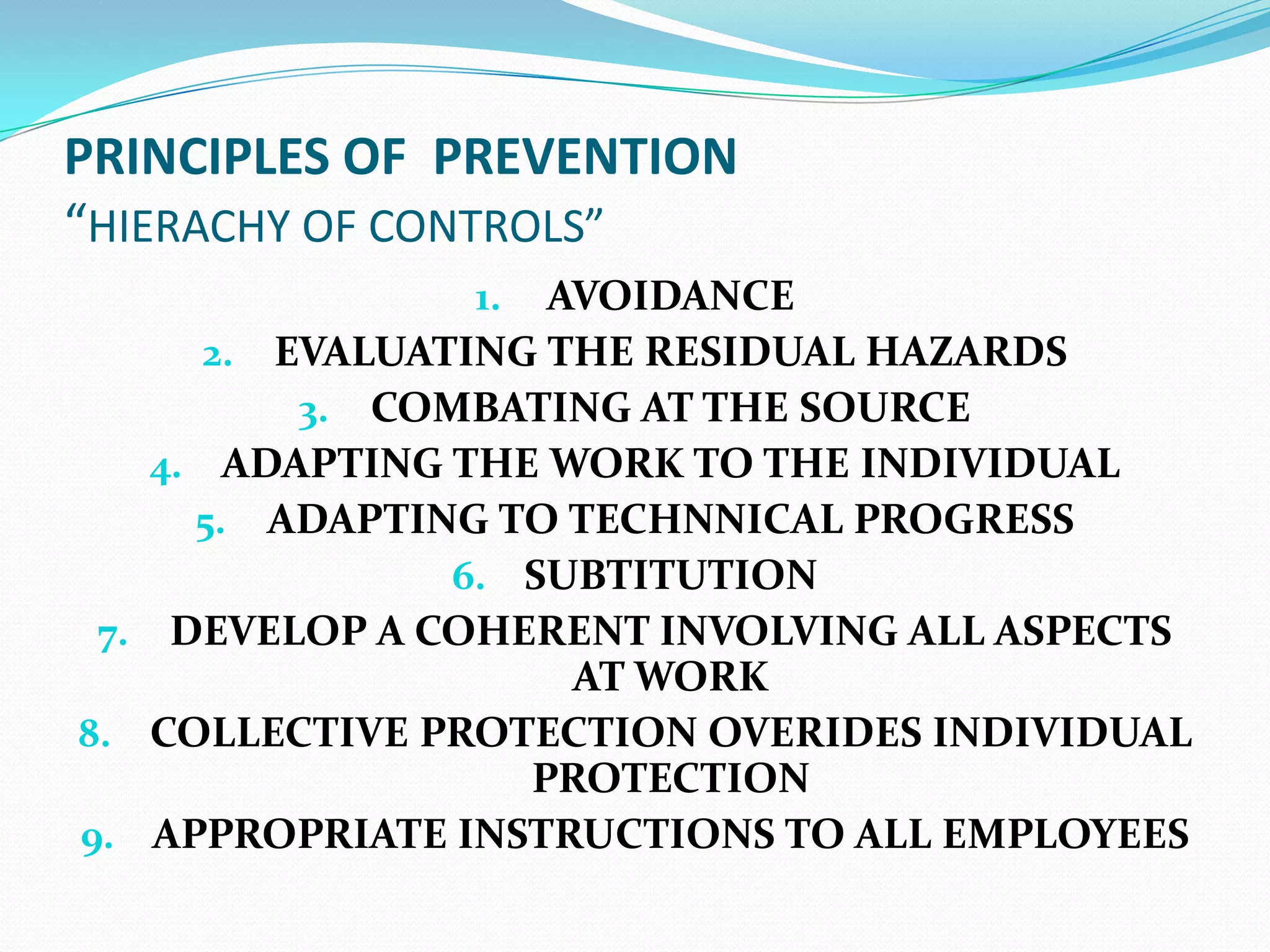 PRINCIPLES OF PREVENTION
“HIERACHY OF CONTROLS”
1. AVOIDANCE
2. EVALUATING THE RESIDUAL HAZARDS
3. COMBATING AT THE SOURCE
4. ADAPTING THE WORK TO THE INDIVIDUAL
5. ADAPTING TO TECHNNICAL PROGRESS
6. SUBTITUTION
7. DEVELOP A COHERENT INVOLVING ALL ASPECTS
AT WORK
8. COLLECTIVE PROTECTION OVERIDES INDIVIDUAL
PROTECTION
9. APPROPRIATE INSTRUCTIONS TO ALL EMPLOYEES
 