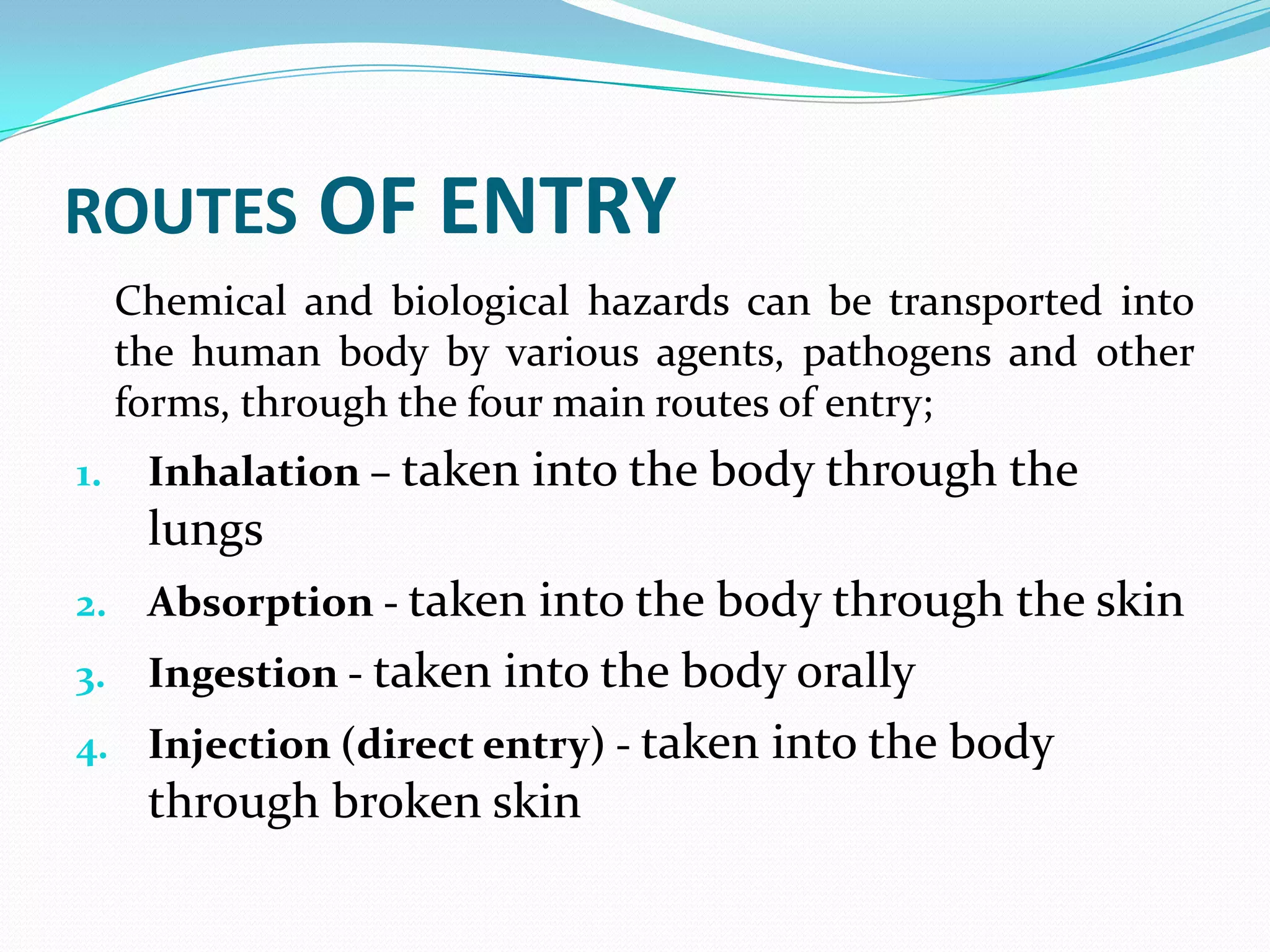 ROUTES OF ENTRY
Chemical and biological hazards can be transported into
the human body by various agents, pathogens and other
forms, through the four main routes of entry;
1. Inhalation – taken into the body through the
lungs
2. Absorption - taken into the body through the skin
3. Ingestion - taken into the body orally
4. Injection (direct entry) - taken into the body
through broken skin
 