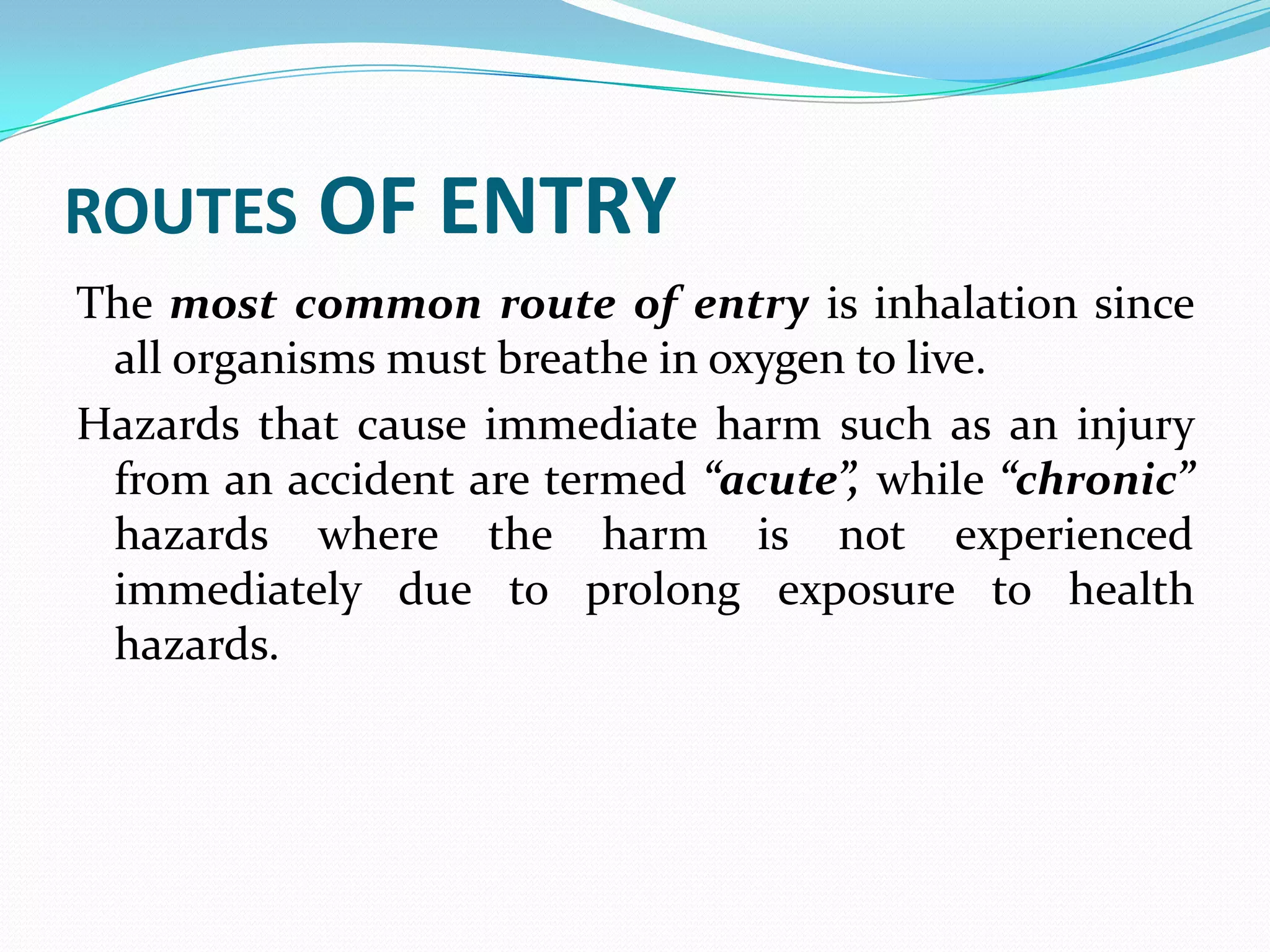 ROUTES OF ENTRY
The most common route of entry is inhalation since
all organisms must breathe in oxygen to live.
Hazards that cause immediate harm such as an injury
from an accident are termed “acute”, while “chronic”
hazards where the harm is not experienced
immediately due to prolong exposure to health
hazards.
 