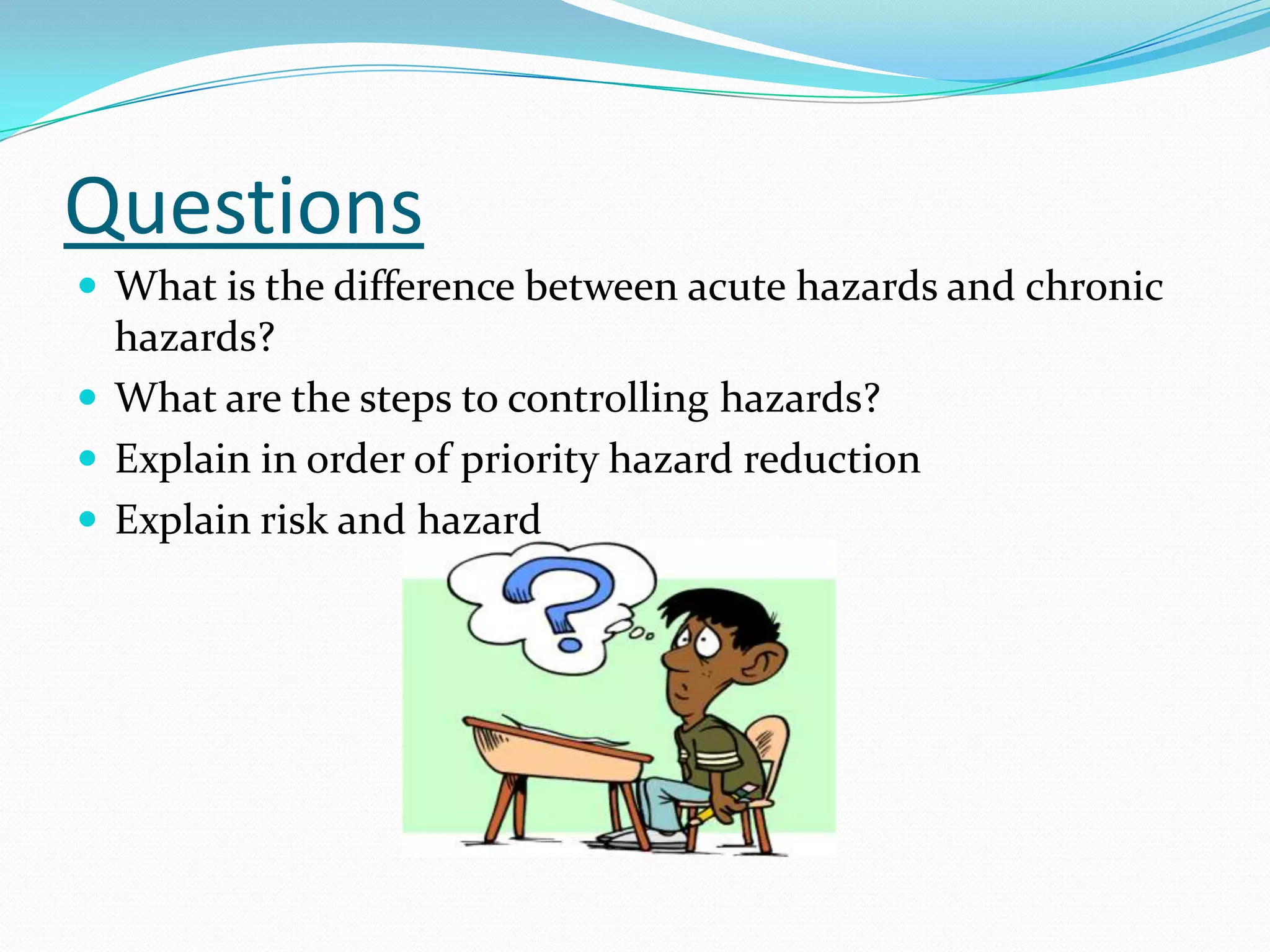 Questions
 What is the difference between acute hazards and chronic
hazards?
 What are the steps to controlling hazards?
 Explain in order of priority hazard reduction
 Explain risk and hazard
 