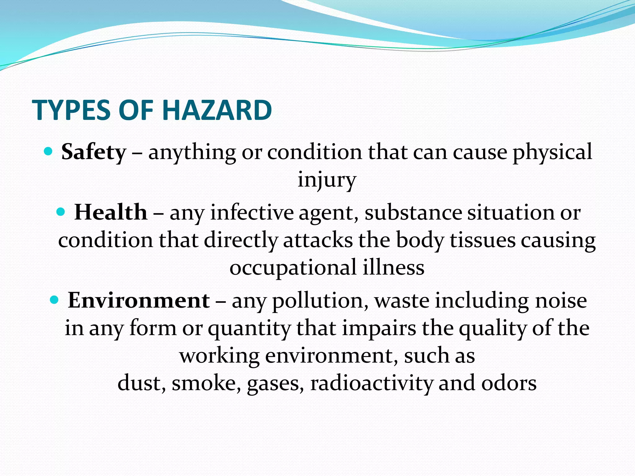 TYPES OF HAZARD
 Safety – anything or condition that can cause physical
injury
 Health – any infective agent, substance situation or
condition that directly attacks the body tissues causing
occupational illness
 Environment – any pollution, waste including noise
in any form or quantity that impairs the quality of the
working environment, such as
dust, smoke, gases, radioactivity and odors
 