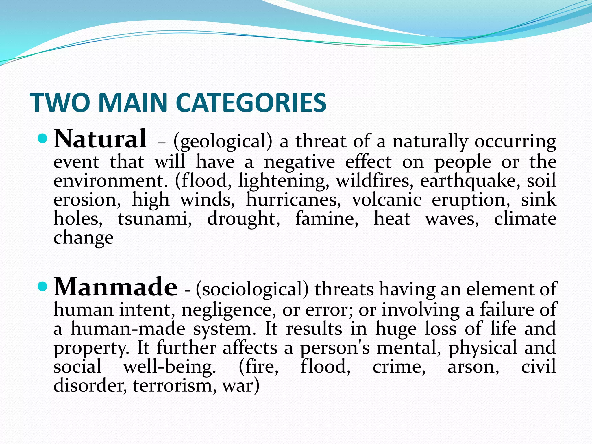 TWO MAIN CATEGORIES
 Natural – (geological) a threat of a naturally occurring
event that will have a negative effect on people or the
environment. (flood, lightening, wildfires, earthquake, soil
erosion, high winds, hurricanes, volcanic eruption, sink
holes, tsunami, drought, famine, heat waves, climate
change
 Manmade - (sociological) threats having an element of
human intent, negligence, or error; or involving a failure of
a human-made system. It results in huge loss of life and
property. It further affects a person's mental, physical and
social well-being. (fire, flood, crime, arson, civil
disorder, terrorism, war)
 