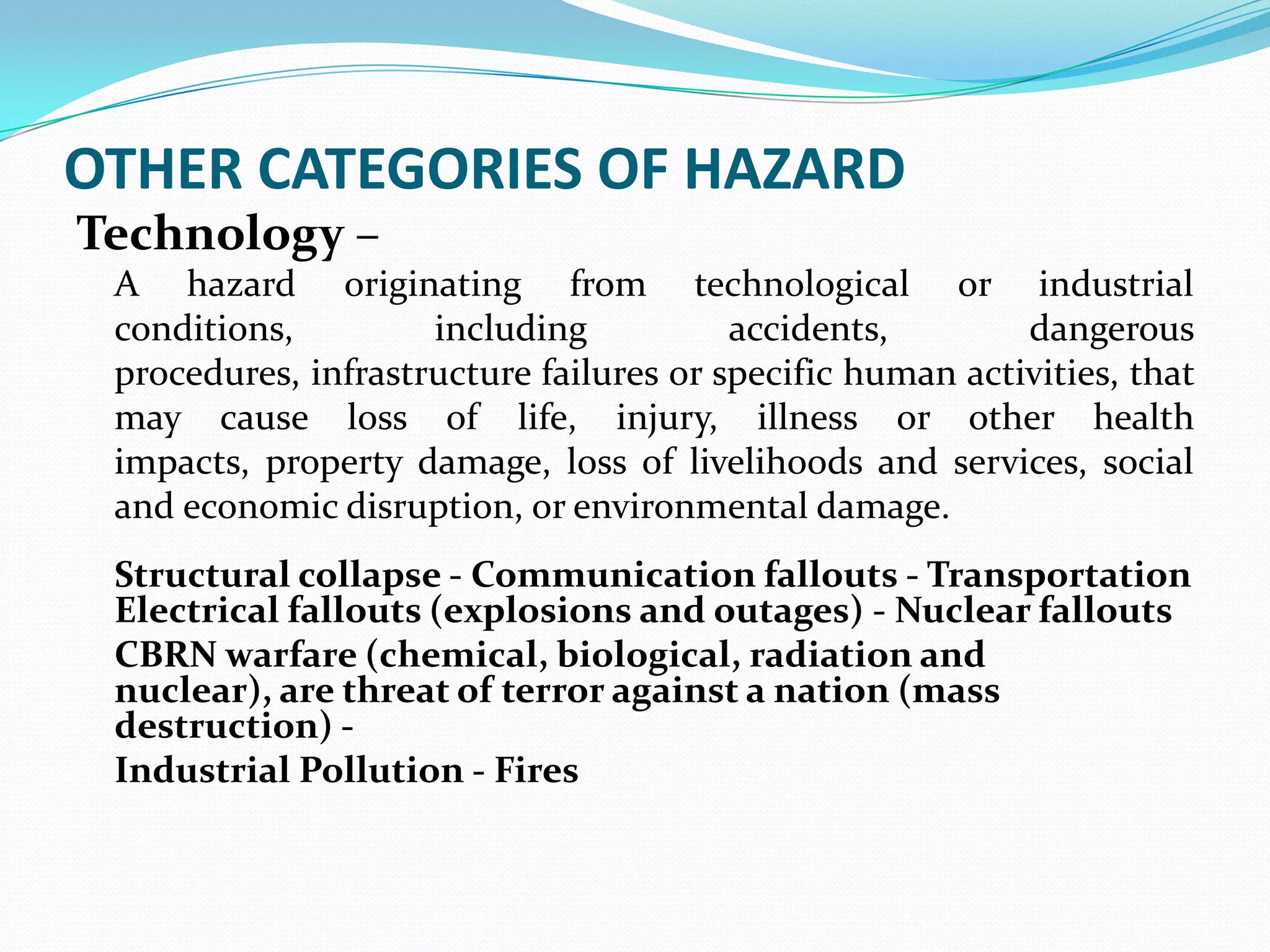 OTHER CATEGORIES OF HAZARD
Technology –
A hazard originating from technological or industrial
conditions, including accidents, dangerous
procedures, infrastructure failures or specific human activities, that
may cause loss of life, injury, illness or other health
impacts, property damage, loss of livelihoods and services, social
and economic disruption, or environmental damage.
Structural collapse - Communication fallouts - Transportation
Electrical fallouts (explosions and outages) - Nuclear fallouts
CBRN warfare (chemical, biological, radiation and
nuclear), are threat of terror against a nation (mass
destruction) -
Industrial Pollution - Fires
 