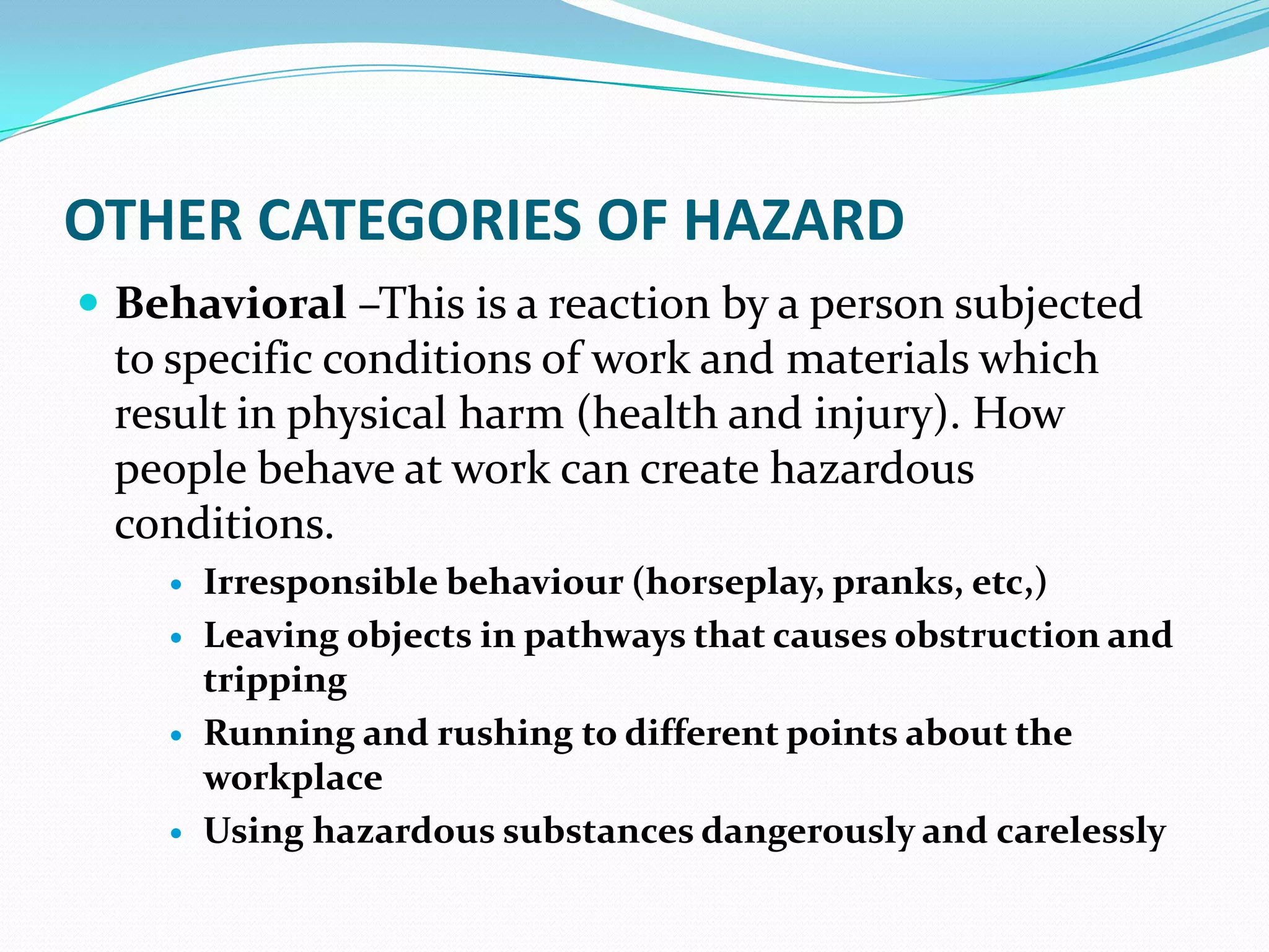 OTHER CATEGORIES OF HAZARD
 Behavioral –This is a reaction by a person subjected
to specific conditions of work and materials which
result in physical harm (health and injury). How
people behave at work can create hazardous
conditions.
 Irresponsible behaviour (horseplay, pranks, etc,)
 Leaving objects in pathways that causes obstruction and
tripping
 Running and rushing to different points about the
workplace
 Using hazardous substances dangerously and carelessly
 