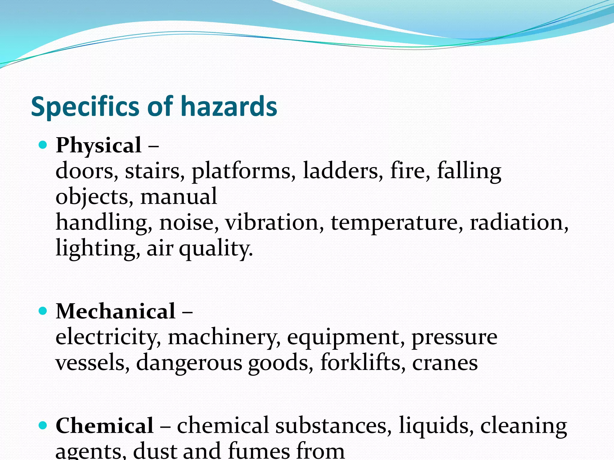 Specifics of hazards
 Physical –
doors, stairs, platforms, ladders, fire, falling
objects, manual
handling, noise, vibration, temperature, radiation,
lighting, air quality.
 Mechanical –
electricity, machinery, equipment, pressure
vessels, dangerous goods, forklifts, cranes
 Chemical – chemical substances, liquids, cleaning
agents, dust and fumes from
 