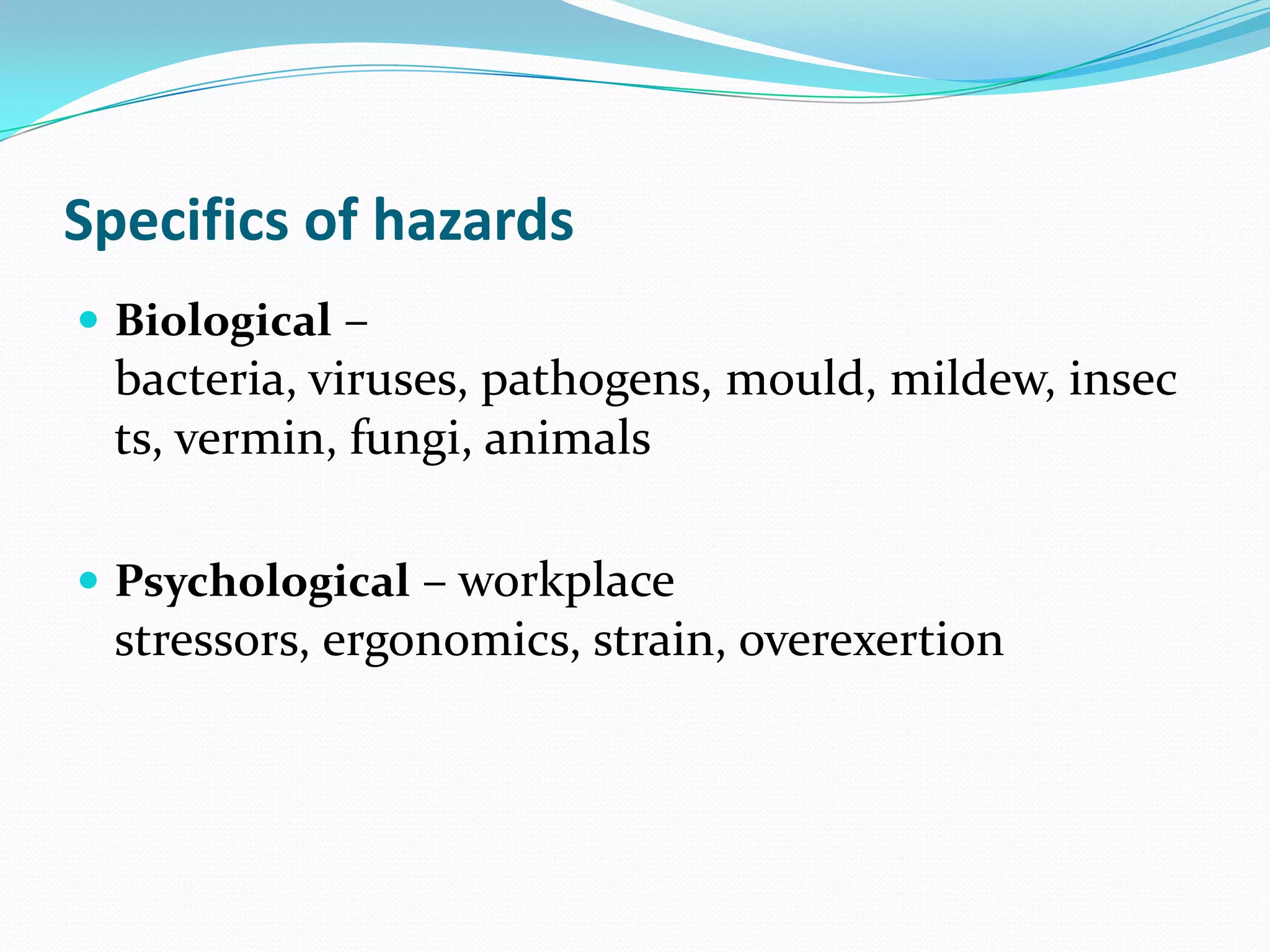 Specifics of hazards
 Biological –
bacteria, viruses, pathogens, mould, mildew, insec
ts, vermin, fungi, animals
 Psychological – workplace
stressors, ergonomics, strain, overexertion
 