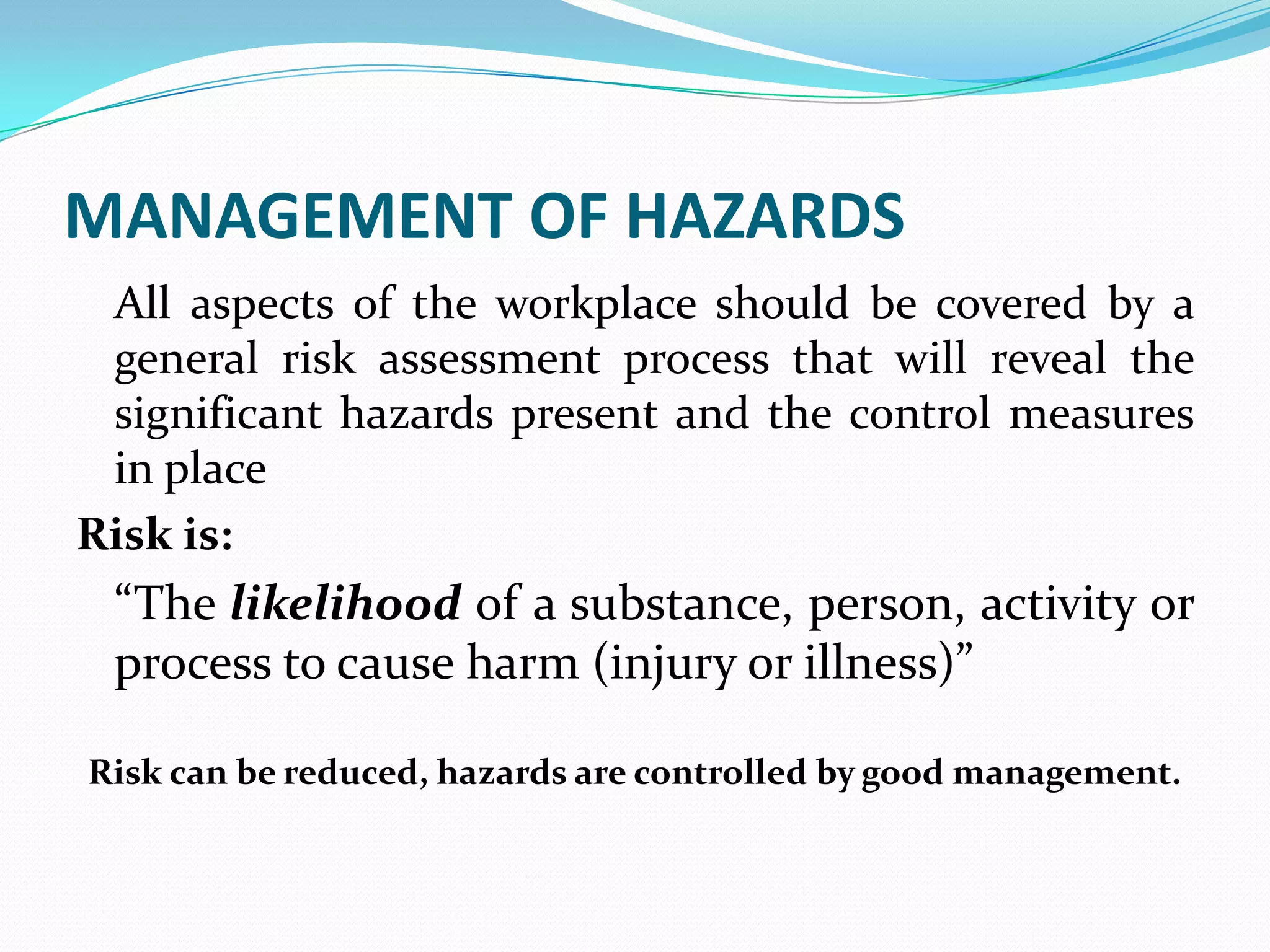 MANAGEMENT OF HAZARDS
All aspects of the workplace should be covered by a
general risk assessment process that will reveal the
significant hazards present and the control measures
in place
Risk is:
“The likelihood of a substance, person, activity or
process to cause harm (injury or illness)”
Risk can be reduced, hazards are controlled by good management.
 