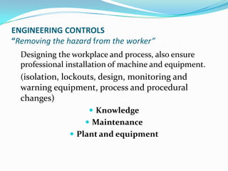 ENGINEERING CONTROLS
“Removing the hazard from the worker”
Designing the workplace and process, also ensure
professional installation of machine and equipment.
(isolation, lockouts, design, monitoring and
warning equipment, process and procedural
changes)
 Knowledge
 Maintenance
 Plant and equipment
 