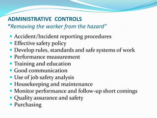 ADMINISTRATIVE CONTROLS
“Removing the worker from the hazard”
 Accident/Incident reporting procedures
 Effective safety policy
 Develop rules, standards and safe systems of work
 Performance measurement
 Training and education
 Good communication
 Use of job safety analysis
 Housekeeping and maintenance
 Monitor performance and follow-up short comings
 Quality assurance and safety
 Purchasing
 