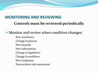 MONITORING AND REVIEWING
Controls must be reviewed periodically
 Monitor and review when condition changes;
New machinery
Change in process
New hazards
New information
Change in legislation
Change in workforce
New employees
Post accident risk assessment
 