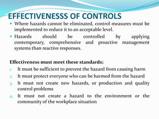 EFFECTIVENESSS OF CONTROLS
 Where hazards cannot be eliminated, control measures must be
implemented to reduce it to an acceptable level.
 Hazards should be controlled by applying
contemporary, comprehensive and proactive management
systems than reactive responses.
Effectiveness must meet these standards;
1. It must be sufficient to prevent the hazard from causing harm
2. It must protect everyone who can be harmed from the hazard
3. It must not create new hazards, or production and quality
control problems
4. It must not create a hazard to the environment or the
community of the workplace situation
 