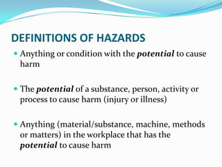 DEFINITIONS OF HAZARDS
 Anything or condition with the potential to cause
harm
 The potential of a substance, person, activity or
process to cause harm (injury or illness)
 Anything (material/substance, machine, methods
or matters) in the workplace that has the
potential to cause harm
 