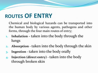 ROUTES OF ENTRY
Chemical and biological hazards can be transported into
the human body by various agents, pathogens and other
forms, through the four main routes of entry;
1. Inhalation – taken into the body through the
lungs
2. Absorption - taken into the body through the skin
3. Ingestion - taken into the body orally
4. Injection (direct entry) - taken into the body
through broken skin
 