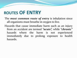 ROUTES OF ENTRY
The most common route of entry is inhalation since
all organisms must breathe in oxygen to live.
Hazards that cause immediate harm such as an injury
from an accident are termed “acute”, while “chronic”
hazards where the harm is not experienced
immediately due to prolong exposure to health
hazards.
 