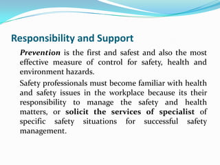 Responsibility and Support
Prevention is the first and safest and also the most
effective measure of control for safety, health and
environment hazards.
Safety professionals must become familiar with health
and safety issues in the workplace because its their
responsibility to manage the safety and health
matters, or solicit the services of specialist of
specific safety situations for successful safety
management.
 