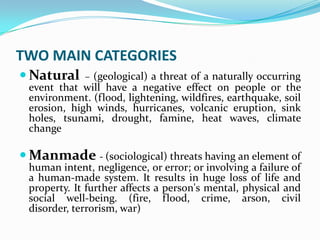 TWO MAIN CATEGORIES
 Natural – (geological) a threat of a naturally occurring
event that will have a negative effect on people or the
environment. (flood, lightening, wildfires, earthquake, soil
erosion, high winds, hurricanes, volcanic eruption, sink
holes, tsunami, drought, famine, heat waves, climate
change
 Manmade - (sociological) threats having an element of
human intent, negligence, or error; or involving a failure of
a human-made system. It results in huge loss of life and
property. It further affects a person's mental, physical and
social well-being. (fire, flood, crime, arson, civil
disorder, terrorism, war)
 