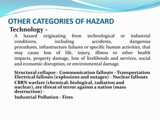 OTHER CATEGORIES OF HAZARD
Technology –
A hazard originating from technological or industrial
conditions, including accidents, dangerous
procedures, infrastructure failures or specific human activities, that
may cause loss of life, injury, illness or other health
impacts, property damage, loss of livelihoods and services, social
and economic disruption, or environmental damage.
Structural collapse - Communication fallouts - Transportation
Electrical fallouts (explosions and outages) - Nuclear fallouts
CBRN warfare (chemical, biological, radiation and
nuclear), are threat of terror against a nation (mass
destruction) -
Industrial Pollution - Fires
 