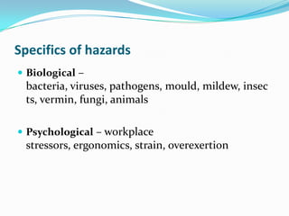 Specifics of hazards
 Biological –
bacteria, viruses, pathogens, mould, mildew, insec
ts, vermin, fungi, animals
 Psychological – workplace
stressors, ergonomics, strain, overexertion
 