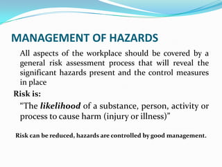 MANAGEMENT OF HAZARDS
All aspects of the workplace should be covered by a
general risk assessment process that will reveal the
significant hazards present and the control measures
in place
Risk is:
“The likelihood of a substance, person, activity or
process to cause harm (injury or illness)”
Risk can be reduced, hazards are controlled by good management.
 