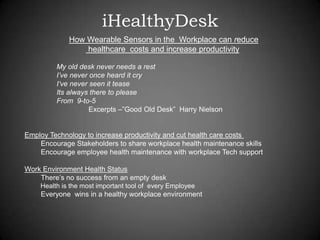 iHealthyDesk
How Wearable Sensors in the Workplace can reduce
healthcare costs and increase productivity
My old desk never needs a rest
I’ve never once heard it cry
I‘ve never seen it tease
Its always there to please
From 9-to-5
Excerpts –”Good Old Desk” Harry Nielson
Employ Technology to increase productivity and cut health care costs
Encourage Stakeholders to share workplace health maintenance skills
Encourage employee health maintenance with workplace Tech support
Work Environment Health Status
There’s no success from an empty desk
Health is the most important tool of every Employee
Everyone wins in a healthy workplace environment
 
