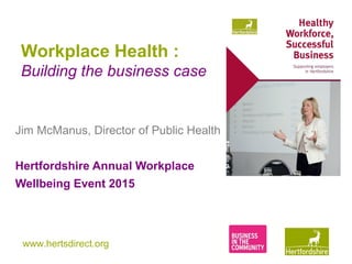 www.hertsdirect.org
Workplace Health :
Building the business case
Jim McManus, Director of Public Health
Hertfordshire Annual Workplace
Wellbeing Event 2015
 