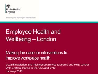 Employee Health and
Wellbeing – London
Making the case for interventions to
improve workplace health
Local Knowledge and Intelligence Service (London) and PHE London
With grateful thanks to the GLA and ONS
January 2018
 