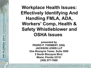 Workplace Health Issues: Effectively Identifying And Handling FMLA, ADA, Workers’ Comp, Health & Safety Whistleblower and OSHA Issues  presented by PEDRO P. FORMENT, ESQ. JACKSON LEWIS LLP One Biscayne Tower, Suite 3500 2 South Biscayne Blvd. Miami, Florida 33131 (305) 577-7600 