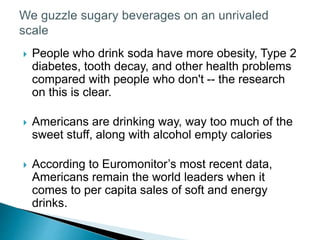  People who drink soda have more obesity, Type 2
diabetes, tooth decay, and other health problems
compared with people who don't -- the research
on this is clear.
 Americans are drinking way, way too much of the
sweet stuff, along with alcohol empty calories
 According to Euromonitor’s most recent data,
Americans remain the world leaders when it
comes to per capita sales of soft and energy
drinks.
 