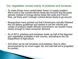  To make things more complicated, there’s a supply problem.
We’re told to eat nutrient-dense foods like broccoli and Brussels
sprouts instead of energy-dense foods like soda and French
fries, yet there aren’t enough nutrient-dense foods to go around.
 Researchers have pointed out that if Americans actually followed
the US dietary guidelines and started to eat the volume and
variety of produce health officials recommend, we wouldn’t have
nearly enough to meet consumer demand.
 As of 2013, potatoes and tomatoes made up half of the legumes
and vegetables available in this country, according to the US
Department of Agriculture.
 And when we do eat tomatoes and potatoes, they’re often
accompanied by so much sugar, fat, and salt that we’re propelled
to overeat.
 