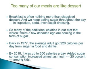  Breakfast is often nothing more than disguised
dessert. And we keep eating sugar throughout the day
— in cupcakes, soda, even salad dressing.
 So many of the additional calories in our diet that
weren’t there a few decades ago are coming in the
form of sugar.
 Back in 1977, the average adult got 228 calories per
day from sugar in food and drinks.
 By 2010, it was up to 300 calories a day. Added sugar
consumption increased almost as much — 20 percent
— among kids.
 