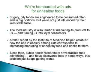  Sugary, oily foods are engineered to be consumed often
and in big portions. But we’re not just influenced by their
irresistible taste.
 The food industry is also terrific at marketing its products to
us — and turning us into loyal consumers.
 A 2013 report by the Institute of Medicine helped establish
how the rise in obesity among kids corresponds to
increasing marketing of unhealthy food and drinks to them.
 Since then, public health researchers have tracked food
advertising — and have discovered how in some ways, this
problem just keeps getting worse.
 