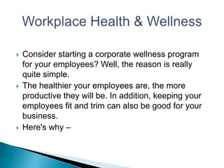  Consider starting a corporate wellness program
for your employees? Well, the reason is really
quite simple.
 The healthier your employees are, the more
productive they will be. In addition, keeping your
employees fit and trim can also be good for your
business.
 Here's why –
 