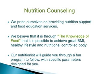  We pride ourselves on providing nutrition support
and food education services.
 We believe that it is through "The Knowledge of
Food" that it is possible to achieve great BMI,
healthy lifestyle and nutritional controlled body.
 Our nutritionist will guide you through a fun
program to follow, with specific parameters
designed for you.
 