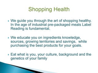  We guide you through the art of shopping healthy.
In the age of industrial pre-packaged meals Label
Reading is fundamental.
 We educate you on ingredients knowledge,
sources, growing territories and savings, while
purchasing the best products for your goals.
 Eat what is you, your culture, background and the
genetics of your family
 