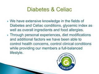  We have extensive knowledge in the fields of
Diabetes and Celiac conditions, glycemic index as
well as overall ingredients and food allergies.
 Through personal experiences, diet modifications
and additional factors we have been able to
control health concerns, control clinical conditions
while providing our members a full-balanced
lifestyle.
 