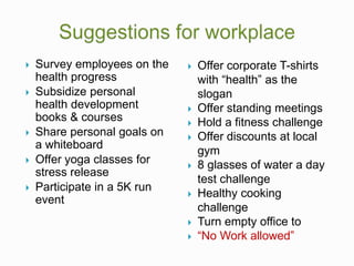 Survey employees on the
health progress
 Subsidize personal
health development
books & courses
 Share personal goals on
a whiteboard
 Offer yoga classes for
stress release
 Participate in a 5K run
event
 Offer corporate T-shirts
with “health” as the
slogan
 Offer standing meetings
 Hold a fitness challenge
 Offer discounts at local
gym
 8 glasses of water a day
test challenge
 Healthy cooking
challenge
 Turn empty office to
 “No Work allowed”
 