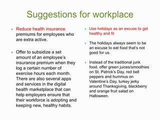  Reduce health insurance
premiums for employees who
are extra active.
 Offer to subsidize a set
amount of an employee’s
insurance premium when they
log a certain number of
exercise hours each month.
There are also several apps
and services in the digital
health marketplace that can
help employers ensure that
their workforce is adopting and
keeping new, healthy habits.
 Use holidays as an excuse to get
healthy and fit
 The holidays always seem to be
an excuse to eat food that’s not
good for us.
 Instead of the traditional junk
food, offer green juices/smoothies
on St. Patrick’s Day, red bell
peppers and hummus on
Valentine’s Day, turkey jerky
around Thanksgiving, blackberry
and orange fruit salad on
Halloween.
 