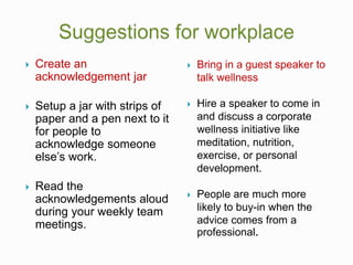  Create an
acknowledgement jar
 Setup a jar with strips of
paper and a pen next to it
for people to
acknowledge someone
else’s work.
 Read the
acknowledgements aloud
during your weekly team
meetings.
 Bring in a guest speaker to
talk wellness
 Hire a speaker to come in
and discuss a corporate
wellness initiative like
meditation, nutrition,
exercise, or personal
development.
 People are much more
likely to buy-in when the
advice comes from a
professional.
 