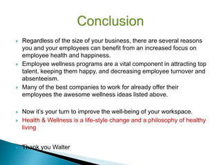  Regardless of the size of your business, there are several reasons
you and your employees can benefit from an increased focus on
employee health and happiness.
 Employee wellness programs are a vital component in attracting top
talent, keeping them happy, and decreasing employee turnover and
absenteeism.
 Many of the best companies to work for already offer their
employees the awesome wellness ideas listed above.
 Now it’s your turn to improve the well-being of your workspace.
 Health & Wellness is a life-style change and a philosophy of healthy
living
 Thank you Walter
 