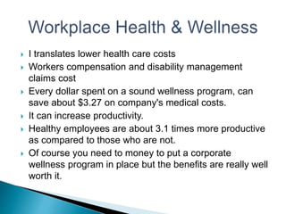  I translates lower health care costs
 Workers compensation and disability management
claims cost
 Every dollar spent on a sound wellness program, can
save about $3.27 on company's medical costs.
 It can increase productivity.
 Healthy employees are about 3.1 times more productive
as compared to those who are not.
 Of course you need to money to put a corporate
wellness program in place but the benefits are really well
worth it.
 