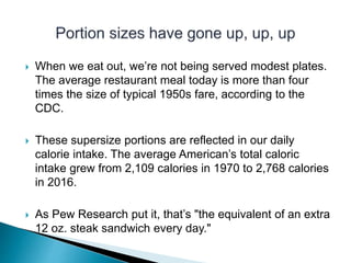  When we eat out, we’re not being served modest plates.
The average restaurant meal today is more than four
times the size of typical 1950s fare, according to the
CDC.
 These supersize portions are reflected in our daily
calorie intake. The average American’s total caloric
intake grew from 2,109 calories in 1970 to 2,768 calories
in 2016.
 As Pew Research put it, that’s "the equivalent of an extra
12 oz. steak sandwich every day."
 