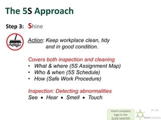 Insert company
logo in the
SLIDE MASTER
The 5S Approach
Step 3: Shine
Action: Keep workplace clean, tidy
and in good condition.
Covers both inspection and cleaning
• What & where (5S Assignment Map)
• Who & when (5S Schedule)
• How (Safe Work Procedure)
Inspection: Detecting abnormalities
See  Hear  Smell  Touch
21 / 42
 
