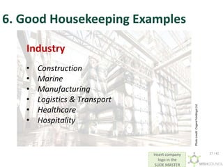 Insert company
logo in the
SLIDE MASTER
6. Good Housekeeping Examples
Industry
• Construction
• Marine
• Manufacturing
• Logistics & Transport
• Healthcare
• Hospitality
Photo
credit:
Cogent
Holdings
Ltd
27 / 42
 
