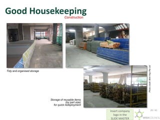 Insert company
logo in the
SLIDE MASTER
Good Housekeeping
Tidy and organised storage
Storage of reusable items
(by part size)
for quick redeployment
Construction
Photo
credit:
Woh
Hup
Pte
Ltd
28 / 42
 